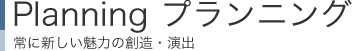 Planning プランニング：常に新しい魅力の創造・演出